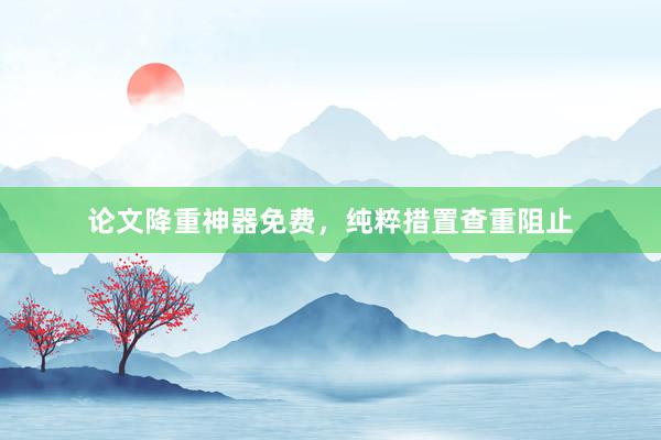 论文降重神器免费，纯粹措置查重阻止