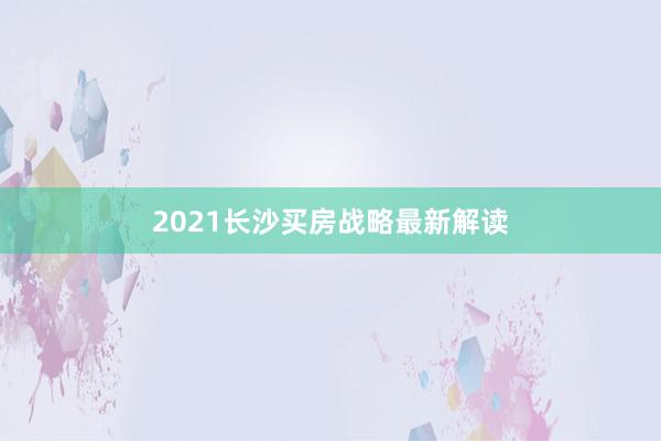 2021长沙买房战略最新解读
