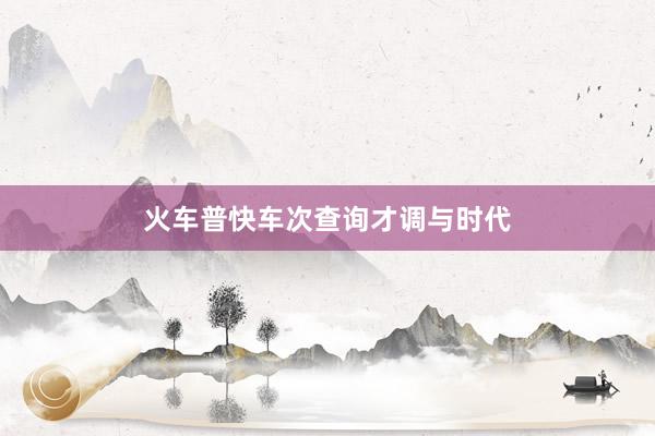 火车普快车次查询才调与时代